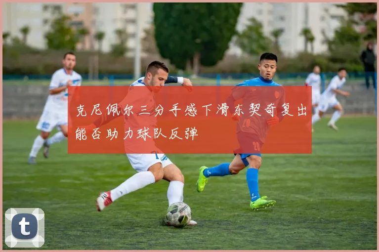 克尼佩尔三分手感下滑东契奇复出能否助力球队反弹