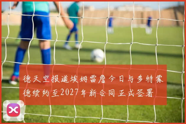德天空报道埃姆雷詹今日与多特蒙德续约至2027年新合同正式签署