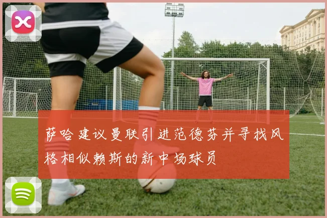 萨哈建议曼联引进范德芬并寻找风格相似赖斯的新中场球员