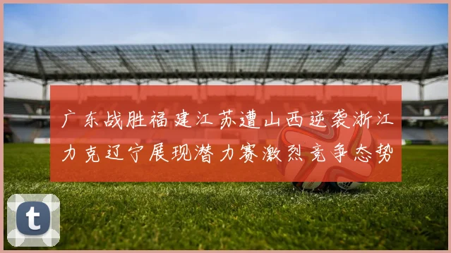 广东战胜福建江苏遭山西逆袭浙江力克辽宁展现潜力赛激烈竞争态势