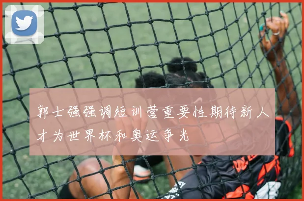郭士强强调短训营重要性期待新人才为世界杯和奥运争光