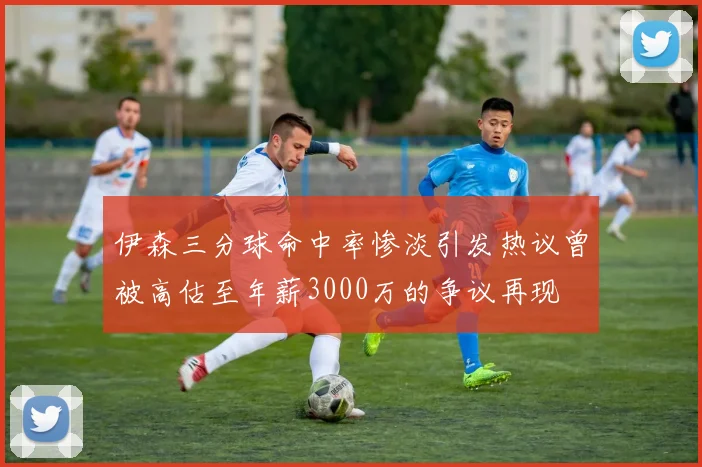 伊森三分球命中率惨淡引发热议曾被高估至年薪3000万的争议再现
