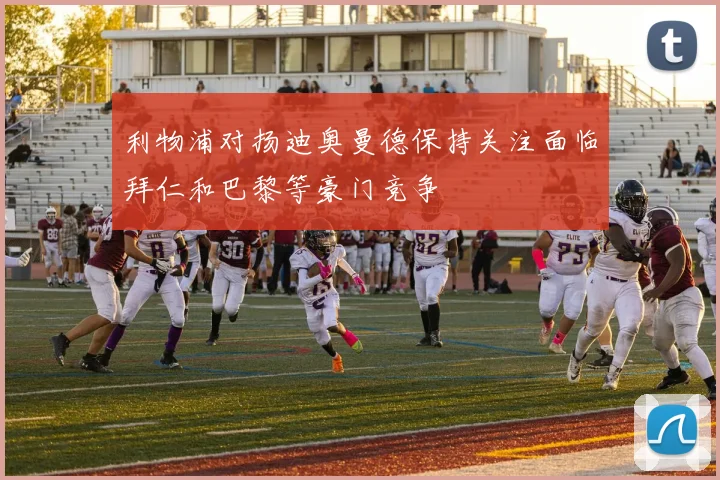利物浦对扬迪奥曼德保持关注面临拜仁和巴黎等豪门竞争