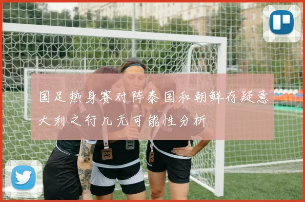 国足热身赛对阵泰国和朝鲜存疑意大利之行几无可能性分析
