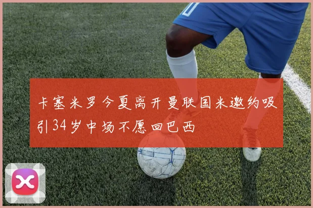 卡塞米罗今夏离开曼联国米邀约吸引34岁中场不愿回巴西