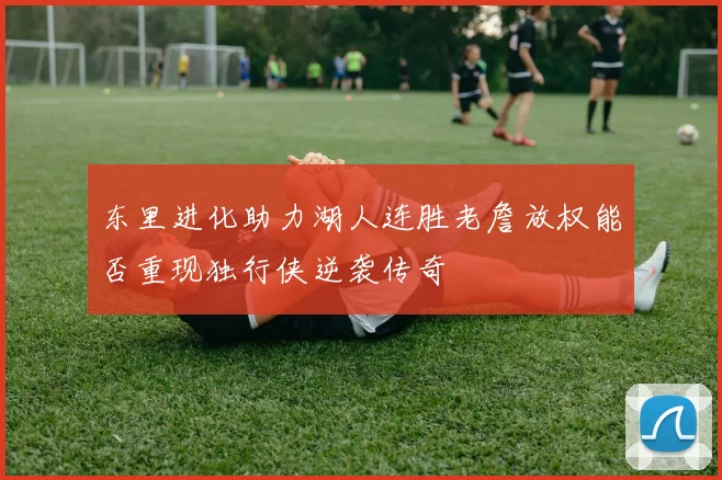 东里进化助力湖人连胜老詹放权能否重现独行侠逆袭传奇