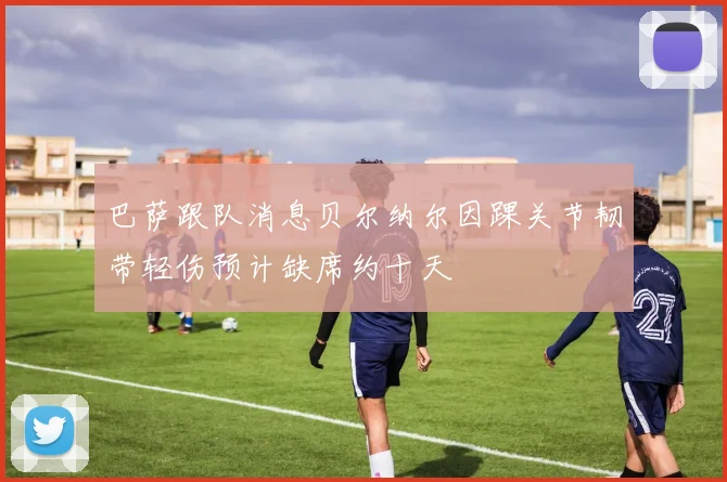 巴萨跟队消息贝尔纳尔因踝关节韧带轻伤预计缺席约十天
