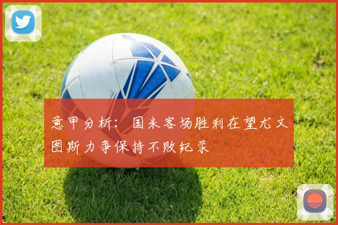 意甲分析：国米客场胜利在望尤文图斯力争保持不败纪录