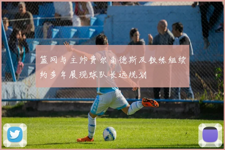 篮网与主帅费尔南德斯及教练组续约多年展现球队长远规划