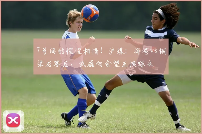 7号间的惺惺相惜！沪媒：海港vs铜梁龙赛后，武磊向余望互换球衣