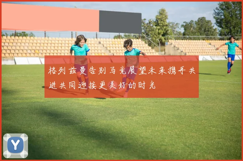格列兹曼告别马竞展望未来携手共进共同迎接更美好的时光