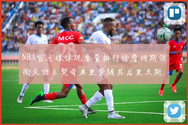 NBA官方媒体观看量排行榜詹姆斯领衔文班东契奇库里紧随其后里夫斯跻身前十