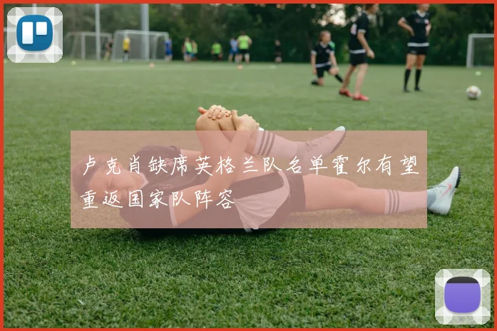 卢克肖缺席英格兰队名单霍尔有望重返国家队阵容
